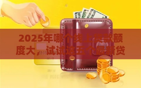 2025年哪个线上贷款额度大，试试这五个最新贷款推荐平台