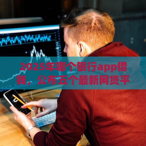 2025年哪个银行app借钱，公布五个最新网贷平台额度高易通过