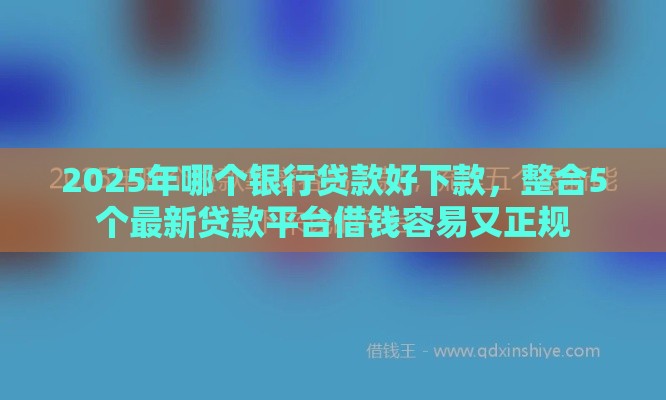 2025年哪个银行贷款好下款，整合5个最新贷款平台借钱容易又正规