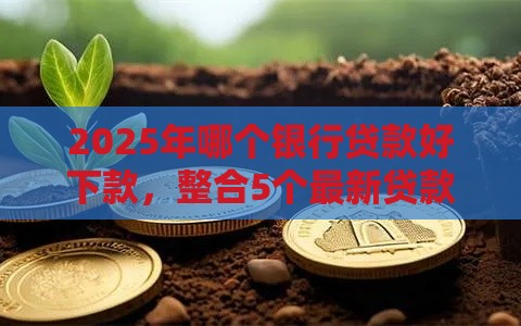 2025年哪个银行贷款好下款，整合5个最新贷款平台借钱容易又正规