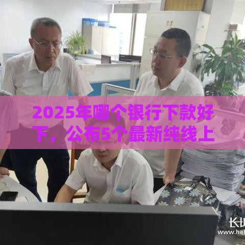 2025年哪个银行下款好下，公布5个最新纯线上贷款平台