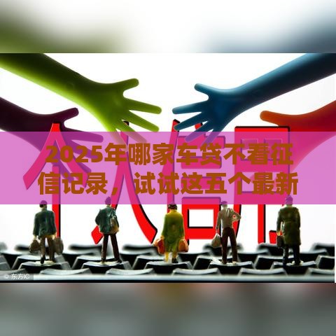 2025年哪家车贷不看征信记录，试试这五个最新一个月口子百分百下款的平台