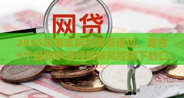 2025年哪家网贷容易通过，整合5个最新申请频繁被风控能下的口子