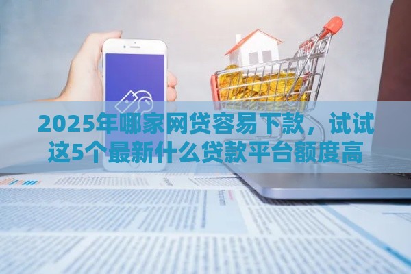 2025年哪家网贷容易下款，试试这5个最新什么贷款平台额度高