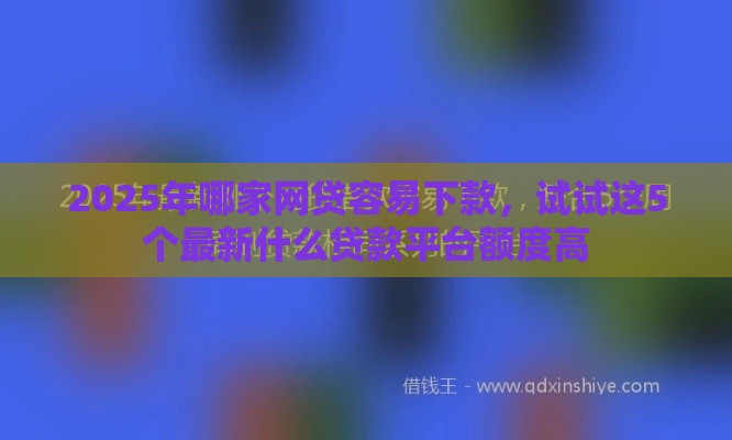 2025年哪家网贷容易下款，试试这5个最新什么贷款平台额度高