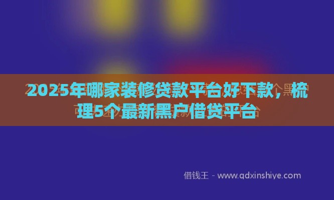 2025年哪家装修贷款平台好下款，梳理5个最新黑户借贷平台