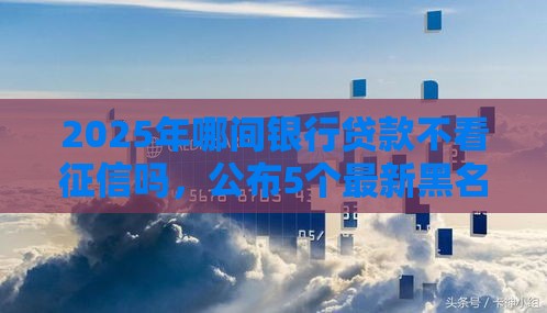 2025年哪间银行贷款不看征信吗，公布5个最新黑名单也能贷款的平台