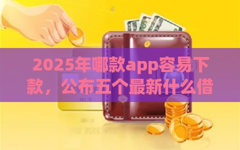 2025年哪款app容易下款，公布五个最新什么借钱平台好通过