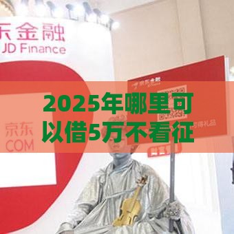 2025年哪里可以借5万不看征信，推荐5个最新容易下款的小额贷款平台