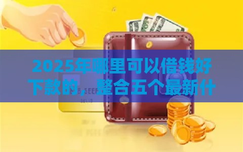 2025年哪里可以借钱好下款的，整合五个最新什么贷款平台额度高