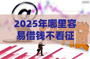 2025年哪里容易借钱不看征信,试试这5个最新负债平台可以借钱 2025年哪里容易借钱不看征信,试试这5个最新负债平台可以借钱