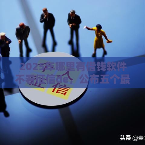 2025年哪里有借钱软件不看征信de，公布五个最新借款平台不看征信线上放款快
