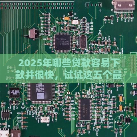 2025年哪些贷款容易下款并很快，试试这五个最新好一点的贷款平台
