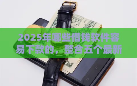 2025年哪些借钱软件容易下款的，整合五个最新黑网贷必下款口子