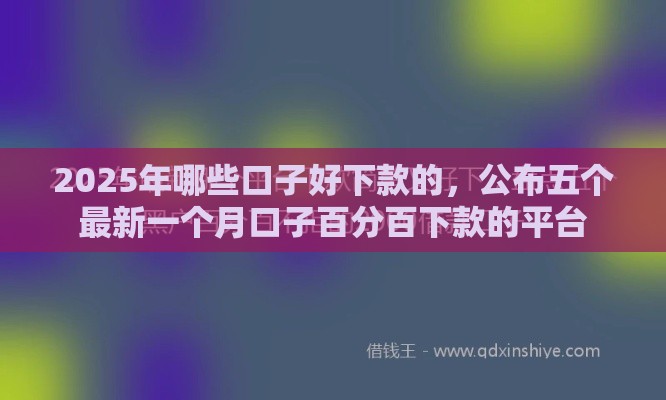 2025年哪些口子好下款的，公布五个最新一个月口子百分百下款的平台