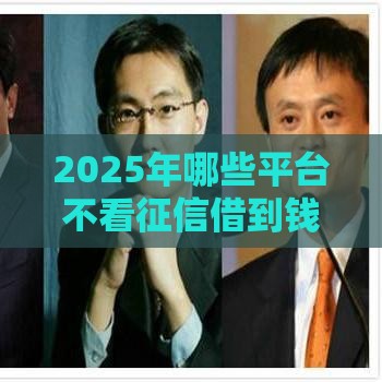 2025年哪些平台不看征信借到钱，整合五个最新贷款平台容易通过的