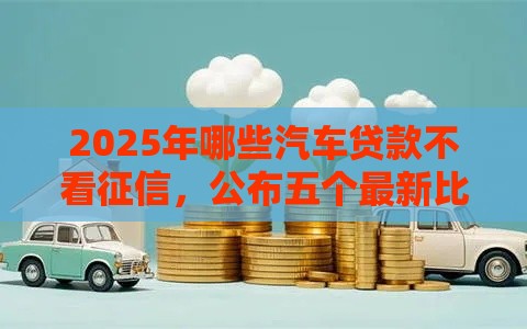 2025年哪些汽车贷款不看征信，公布五个最新比较容易过的贷款平台