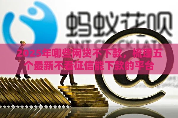 2025年哪些网贷不下款，梳理五个最新不看征信能下款的平台