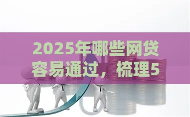 2025年哪些网贷容易通过，梳理5个最新新口子必下款2025不查征信