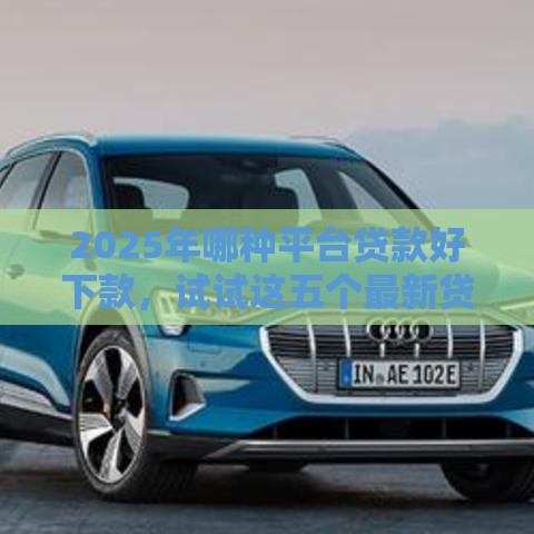 2025年哪种平台贷款好下款，试试这五个最新贷款的平台