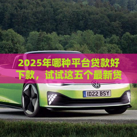 2025年哪种平台贷款好下款，试试这五个最新贷款的平台