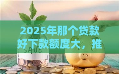 2025年那个贷款好下款额度大，推荐五个最新招财猫贷款平台怎么样
