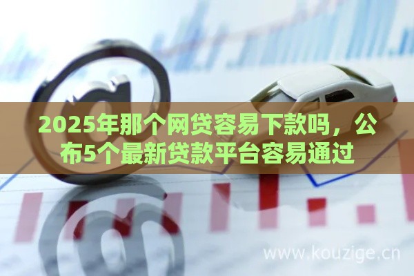 2025年那个网贷容易下款吗，公布5个最新贷款平台容易通过