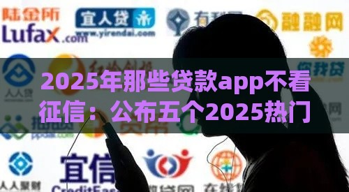 2025年那些贷款app不看征信：公布五个2025热门18岁能贷款的正规平台