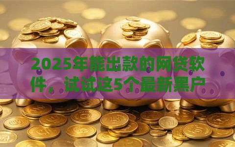 2025年能出款的网贷软件，试试这5个最新黑户短借平台,秒下款还可靠
