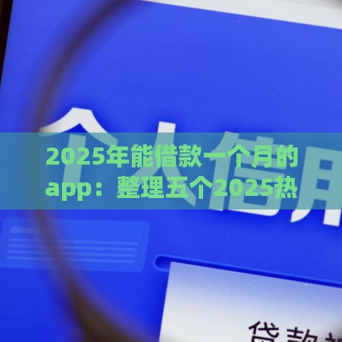 2025年能借款一个月的app：整理五个2025热门借钱平台不看征信容易通过的口子