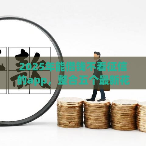 2025年能借钱不看征信的app，整合五个最新花户2025能下款的口子