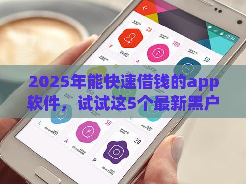 2025年能快速借钱的app软件，试试这5个最新黑户网贷借款平台
