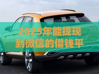 2025年能提现到微信的借钱平台，整合五个最新车辆抵押贷款正规平台