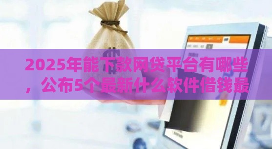 2025年能下款网贷平台有哪些，公布5个最新什么软件借钱最快通过利息低