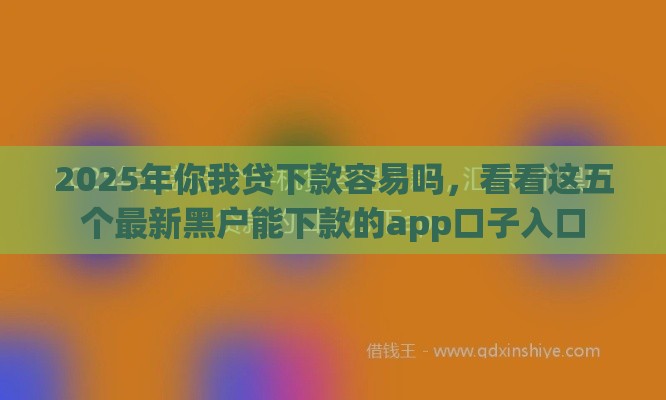 2025年你我贷下款容易吗，看看这五个最新黑户能下款的app口子入口