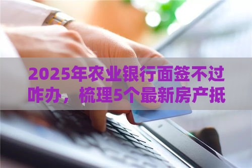 2025年农业银行面签不过咋办，梳理5个最新房产抵押贷款平台好
