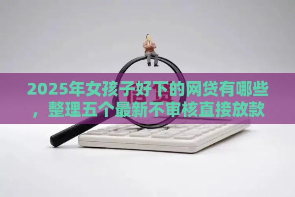 2025年女孩子好下的网贷有哪些，整理五个最新不审核直接放款的软件