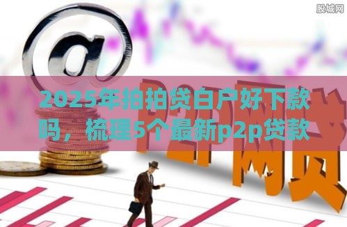 2025年拍拍贷白户好下款吗，梳理5个最新p2p贷款平台