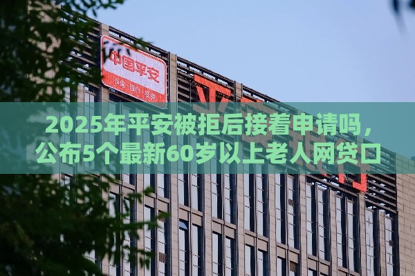 2025年平安被拒后接着申请吗，公布5个最新60岁以上老人网贷口子