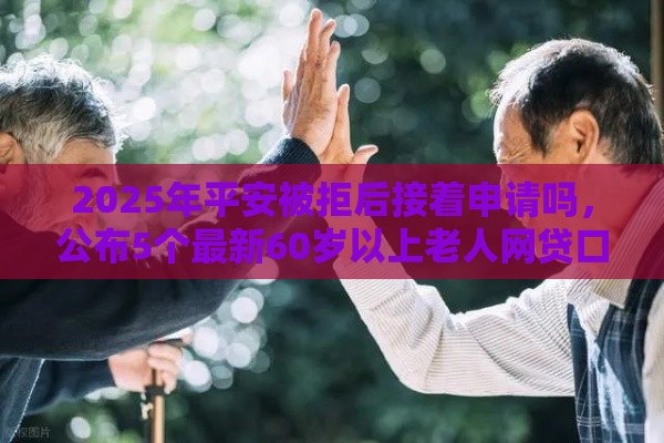 2025年平安被拒后接着申请吗，公布5个最新60岁以上老人网贷口子