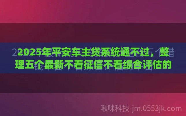 2025年平安车主贷系统通不过，整理五个最新不看征信不看综合评估的借款平台
