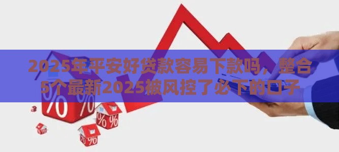 2025年平安好贷款容易下款吗，整合5个最新2025被风控了必下的口子