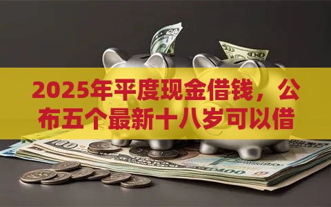 2025年平度现金借钱，公布五个最新十八岁可以借钱的平台