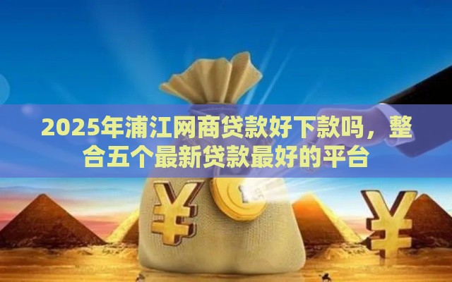 2025年浦江网商贷款好下款吗，整合五个最新贷款最好的平台