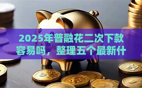 2025年普融花二次下款容易吗，整理五个最新什么贷款平台靠谱