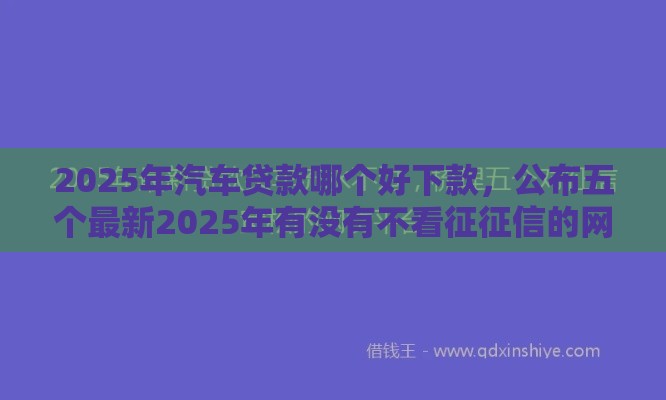 2025年汽车贷款哪个好下款，公布五个最新2025年有没有不看征征信的网货平台