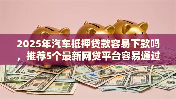 2025年汽车抵押贷款容易下款吗，推荐5个最新网贷平台容易通过