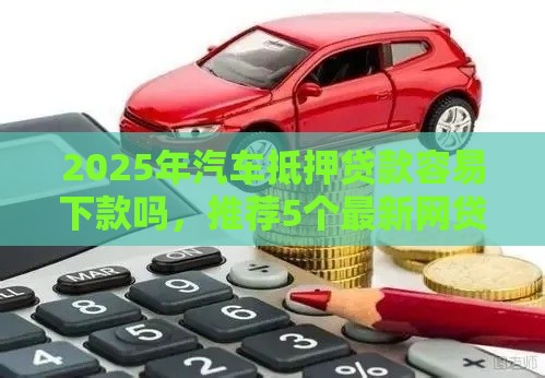 2025年汽车抵押贷款容易下款吗，推荐5个最新网贷平台容易通过