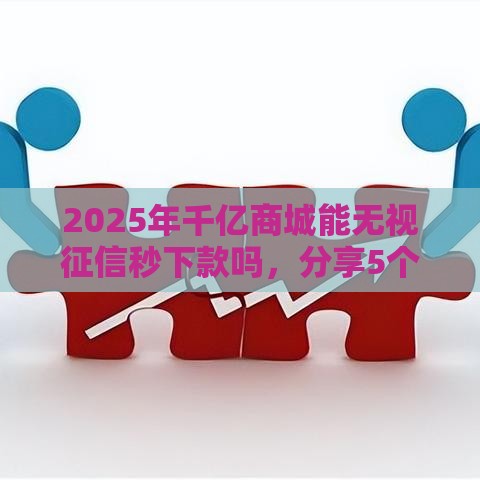 2025年千亿商城能无视征信秒下款吗，分享5个最新贷款平台容易通过的