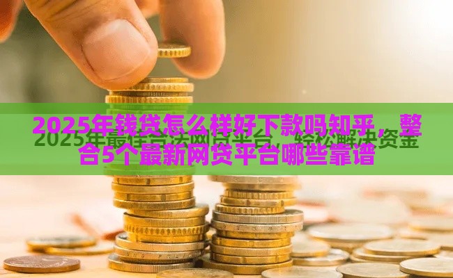 2025年钱贷怎么样好下款吗知乎，整合5个最新网贷平台哪些靠谱